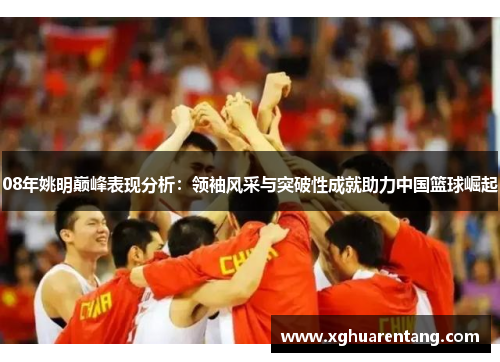 08年姚明巅峰表现分析：领袖风采与突破性成就助力中国篮球崛起