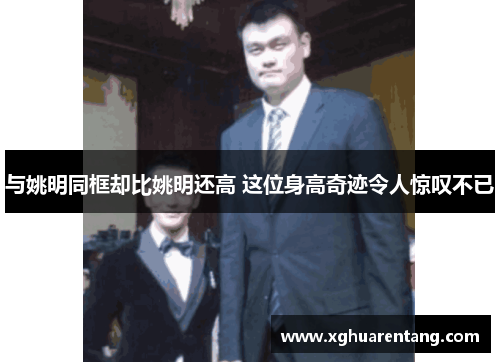 与姚明同框却比姚明还高 这位身高奇迹令人惊叹不已
