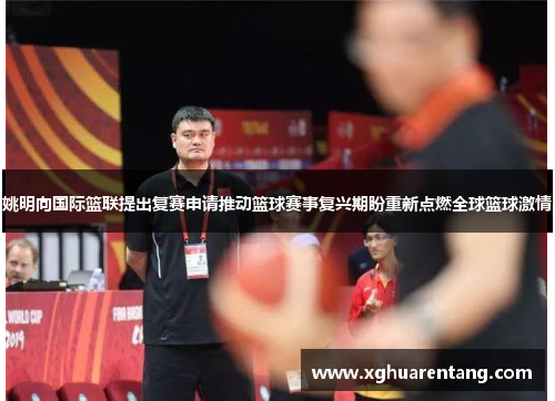 姚明向国际篮联提出复赛申请推动篮球赛事复兴期盼重新点燃全球篮球激情