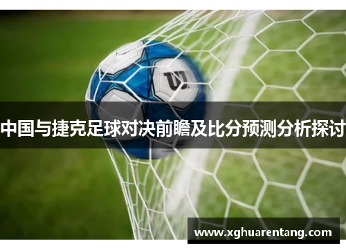 中国与捷克足球对决前瞻及比分预测分析探讨