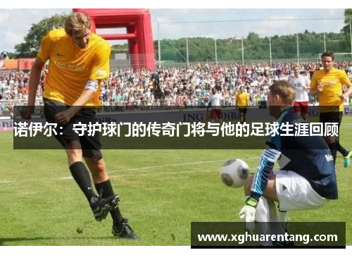 诺伊尔：守护球门的传奇门将与他的足球生涯回顾